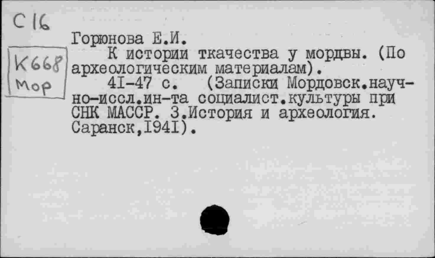 ﻿CIC
кад tAop
Горюнова Е.И.
К истории ткачества у мордвы. (По археологическим материалам).
41-47 с. (Записки Мордовок.науч-но-иссл.ин-та социалист.культуры при СНК MAGCP. 3.История и археология. Саранск,1941).